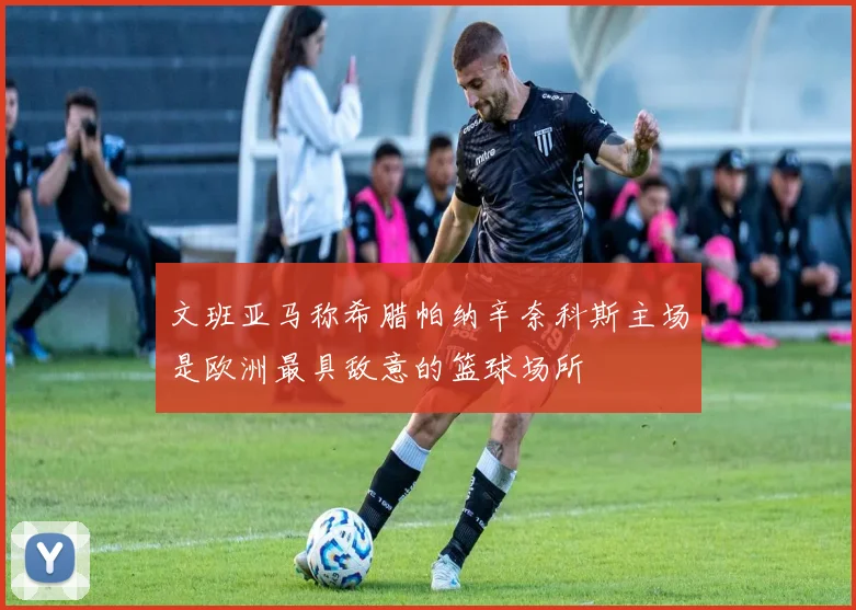 文班亚马称希腊帕纳辛奈科斯主场是欧洲最具敌意的篮球场所