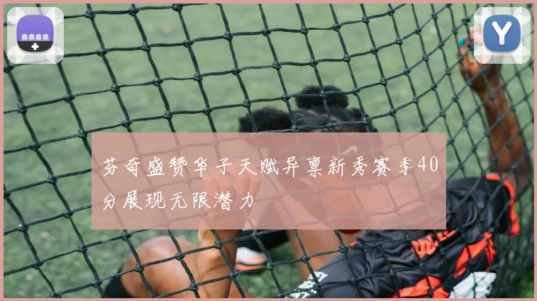 芬奇盛赞华子天赋异禀新秀赛季40分展现无限潜力