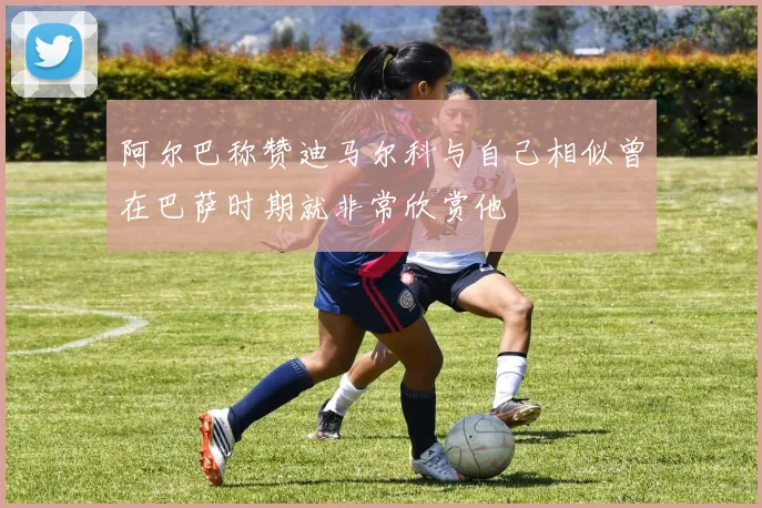 阿尔巴称赞迪马尔科与自己相似曾在巴萨时期就非常欣赏他
