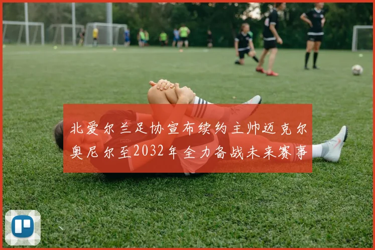 北爱尔兰足协宣布续约主帅迈克尔奥尼尔至2032年全力备战未来赛事