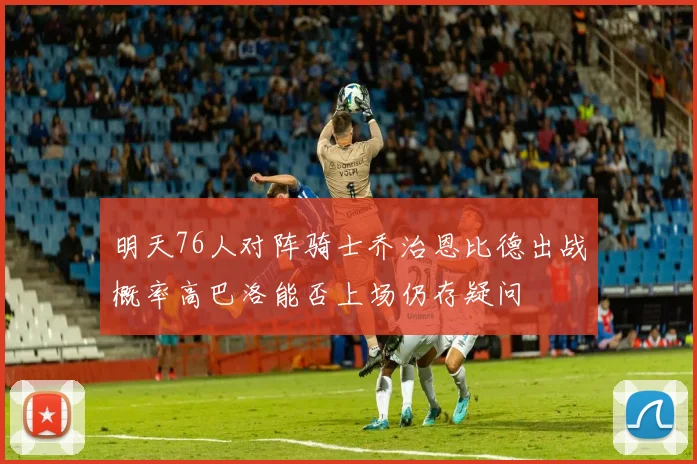 明天76人对阵骑士乔治恩比德出战概率高巴洛能否上场仍存疑问