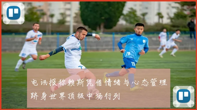电讯报称赖斯凭借情绪与心态管理跻身世界顶级中场行列