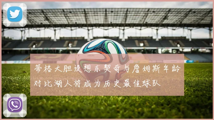 蒂格大胆设想东契奇与詹姆斯年龄对比湖人将成为历史最佳球队