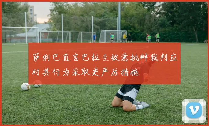 萨利巴直言巴拉圭故意挑衅裁判应对其行为采取更严厉措施