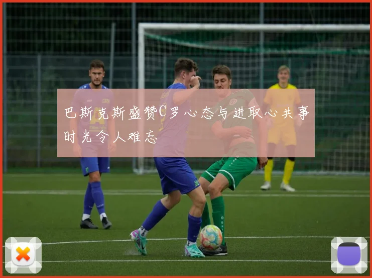 巴斯克斯盛赞C罗心态与进取心共事时光令人难忘