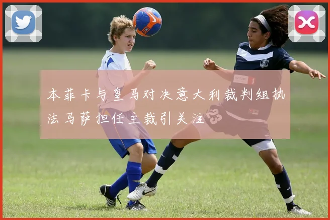 本菲卡与皇马对决意大利裁判组执法马萨担任主裁引关注