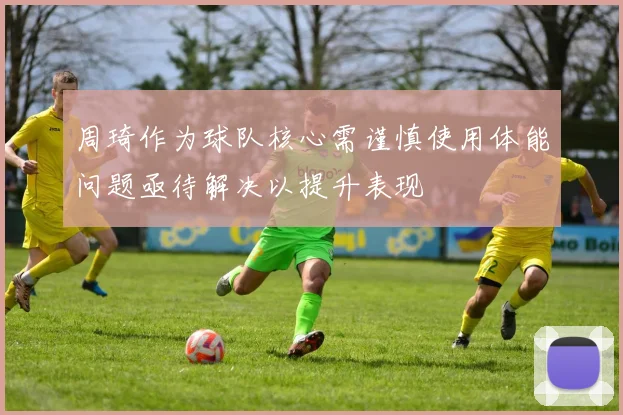 周琦作为球队核心需谨慎使用体能问题亟待解决以提升表现