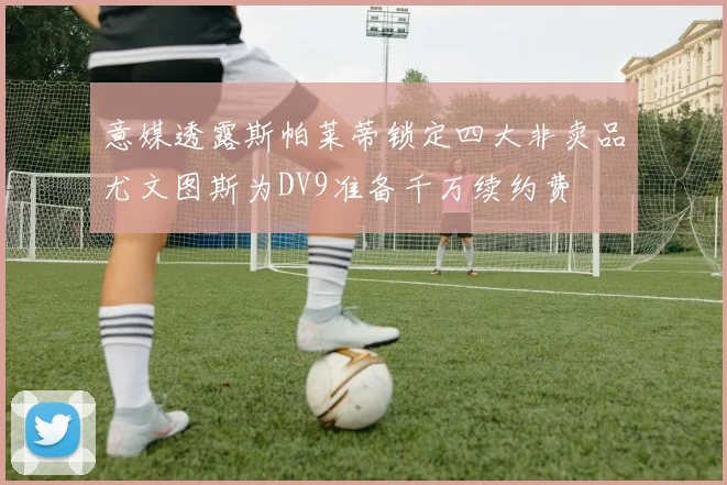 意媒透露斯帕莱蒂锁定四大非卖品尤文图斯为DV9准备千万续约费