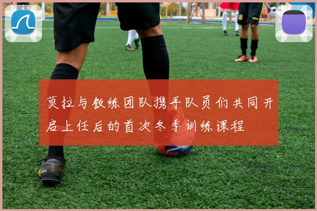 莫拉与教练团队携手队员们共同开启上任后的首次冬季训练课程